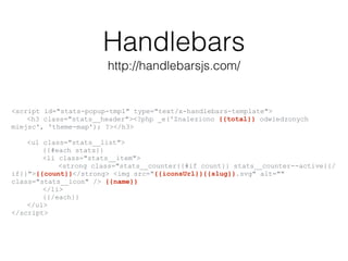 Handlebars
http://handlebarsjs.com/
<script id="stats-popup-tmpl" type="text/x-handlebars-template">
<h3 class="stats__header"><?php _e('Znaleziono {{total}} odwiedzonych
miejsc', 'theme-map'); ?></h3>
<ul class="stats__list">
{{#each stats}}
<li class="stats__item">
<strong class="stats__counter{{#if count}} stats__counter--active{{/
if}}">{{count}}</strong> <img src="{{iconsUrl}}{{slug}}.svg" alt=""
class="stats__icon" /> {{name}}
</li>
{{/each}}
</ul>
</script>
 