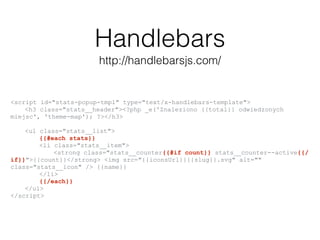 Handlebars
http://handlebarsjs.com/
<script id="stats-popup-tmpl" type="text/x-handlebars-template">
<h3 class="stats__header"><?php _e('Znaleziono {{total}} odwiedzonych
miejsc', 'theme-map'); ?></h3>
<ul class="stats__list">
{{#each stats}}
<li class="stats__item">
<strong class="stats__counter{{#if count}} stats__counter--active{{/
if}}">{{count}}</strong> <img src="{{iconsUrl}}{{slug}}.svg" alt=""
class="stats__icon" /> {{name}}
</li>
{{/each}}
</ul>
</script>
 