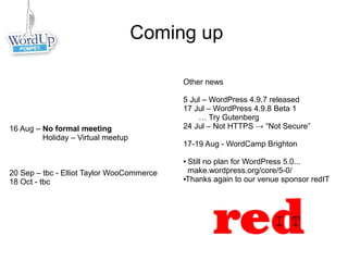 Coming up
Other news
5 Jul – WordPress 4.9.7 released
17 Jul – WordPress 4.9.8 Beta 1
… Try Gutenberg
24 Jul – Not HTTPS → “Not Secure”
17-19 Aug - WordCamp Brighton
● Still no plan for WordPress 5.0...
make.wordpress.org/core/5-0/
●Thanks again to our venue sponsor redIT
16 Aug – No formal meeting
Holiday – Virtual meetup
20 Sep – tbc - Elliot Taylor WooCommerce
18 Oct - tbc
 