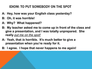 IDIOM: TO PUT SOMEBODY ON THE SPOT
A: Hey, how was your English class yesterday?
B: Oh, it was horrible!
A: Why? What happened?
B: My teacher asked me to come up in front of the class and
give a presentation, and I was totally unprepared. She
really put me on the spot!
A: Yeah, that is horrible. It’s much better to give a
presentation when you’re ready for it.
B: I agree. I hope that never happens to me again!
 