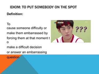 IDIOM: TO PUT SOMEBODY ON THE SPOT
Definition:
To
cause someone difficulty or
make them embarrassed by
forcing them at that moment t
o
make a difficult decision
or answer an embarrassing
question
 