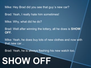 SHOW OFF
Mike: Hey Brad did you see that guy´s new car?
Brad: Yeah, I really hate him sometimes!
Mike: Why, what did he do?
Brad: Well after winning the lottery, all he does is SHOW
OFF.
Mike: Yeah, he does buy lots of new clothes and now with
that new car…
Brad: Yeah, he is always flashing his new watch too.
 