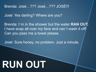RUN OUT
Brenda: José…??? José…??? JOSÉ!!!
José: Yes darling? Where are you?
Brenda: I´m in the shower but the water RAN OUT.
I have soap all over my face and can´t wash it off!
Can you pass me a towel please.
José: Sure honey, no problem. Just a minute.
 