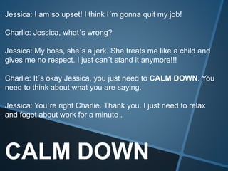 CALM DOWN
Jessica: I am so upset! I think I´m gonna quit my job!
Charlie: Jessica, what´s wrong?
Jessica: My boss, she´s a jerk. She treats me like a child and
gives me no respect. I just can´t stand it anymore!!!
Charlie: It´s okay Jessica, you just need to CALM DOWN. You
need to think about what you are saying.
Jessica: You´re right Charlie. Thank you. I just need to relax
and foget about work for a minute .
 