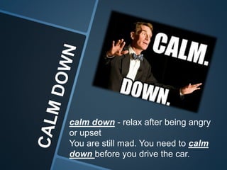 calm down - relax after being angry
or upset
You are still mad. You need to calm
down before you drive the car.
 