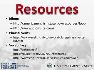 • Idioms
– http://americanenglish.state.gov/resources/loop
– http://www.idiomsite.com/
• Phrasal Verbs
– https://www.englishclub.com/vocabulary/phrasal-verbs-
list.htm
• Vocabulary
– http://ankisrs.net/
– https://quizlet.com/20827091/flashcards
– http://www.englishvocabularyexercises.com/AWL/
 