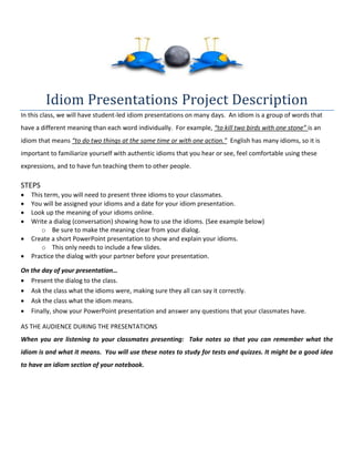 Idiom Presentations Project Description
In this class, we will have student-led idiom presentations on many days. An idiom is a group of words that
have a different meaning than each word individually. For example, “to kill two birds with one stone” is an
idiom that means “to do two things at the same time or with one action." English has many idioms, so it is
important to familiarize yourself with authentic idioms that you hear or see, feel comfortable using these
expressions, and to have fun teaching them to other people.
STEPS
 This term, you will need to present three idioms to your classmates.
 You will be assigned your idioms and a date for your idiom presentation.
 Look up the meaning of your idioms online.
 Write a dialog (conversation) showing how to use the idioms. (See example below)
o Be sure to make the meaning clear from your dialog.
 Create a short PowerPoint presentation to show and explain your idioms.
o This only needs to include a few slides.
 Practice the dialog with your partner before your presentation.
On the day of your presentation…
 Present the dialog to the class.
 Ask the class what the idioms were, making sure they all can say it correctly.
 Ask the class what the idiom means.
 Finally, show your PowerPoint presentation and answer any questions that your classmates have.
AS THE AUDIENCE DURING THE PRESENTATIONS
When you are listening to your classmates presenting: Take notes so that you can remember what the
idiom is and what it means. You will use these notes to study for tests and quizzes. It might be a good idea
to have an idiom section of your notebook.
 