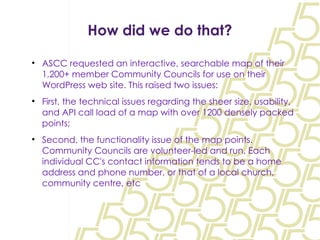 How did we do that? ASCC requested an interactive, searchable map of their 1,200+ member Community Councils for use on their WordPress web site. This raised two issues: First, the technical issues regarding the sheer size, usability, and API call load of a map with over 1200 densely packed points; Second, the functionality issue of the map points. Community Councils are volunteer-led and run. Each individual CC's contact information tends to be a home address and phone number, or that of a local church, community centre, etc 