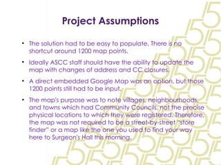 Project Assumptions The solution had to be easy to populate. There is no shortcut around 1200 map points. Ideally ASCC staff should have the ability to update the map with changes of address and CC closures. A direct embedded Google Map was an option, but those 1200 points still had to be input. The map's purpose was to note villages, neighbourhoods, and towns which had Community Councils, not the precise physical locations to which they were registered. Therefore, the map was not required to be a street-by-street “store finder” or a map like the one you used to find your way here to Surgeon's Hall this morning. 