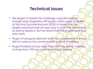 Technical Issues We began to tackle the challenge using the popular Google Map integration WP plugins which were available at the time (summer/autumn 2010) in hopes that the plugins would provide an easy way to  input  the information as well as  display  it. But we found that the plugins were in a sorry state. Plugin A had gone dormant and was unsupported. It simply did not work on the contemporary build of WordPress. Plugin B balked at any more than 100 map points. Insertion of more than 100 was a premium (paid) feature! 
