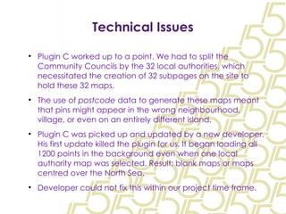 Technical Issues Plugin C worked up to a point. We had to split the Community Councils by the 32 local authorities, which necessitated the creation of 32 subpages on the site to hold these 32 maps. The use of  postcode  data to generate these maps meant that pins might appear in the wrong neighbourhood, village, or even on an entirely different island. Plugin C was picked up and updated by a new developer. His first update killed the plugin for us. It began loading all 1200 points in the background even when one local authority map was selected. Result: blank maps or maps centred over the North Sea. Developer could not fix this within our project time frame. 