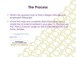 The Process What's the quickest way to find a village's latitude and longitude? Wikipedia! At last the map was complete. BatchGeo gives you a simple line of code to embed in your site – in this case, on the “Find a Council” page on ASCC's WordPress site. Cut, Paste, Simples. 
