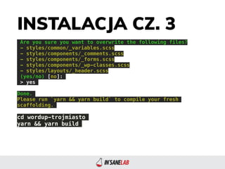 INSTALACJA CZ. 3
Are you sure you want to overwrite the following files?
- styles/common/_variables.scss
- styles/components/_comments.scss
- styles/components/_forms.scss
- styles/components/_wp-classes.scss
- styles/layouts/_header.scss
(yes/no) [no]:
> yes
Done.
Please run `yarn && yarn build` to compile your fresh
scaffolding.
cd wordup-trojmiasto
yarn && yarn build
 
