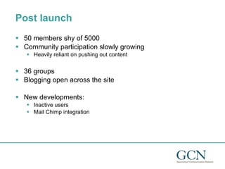 Post launch 50 members shy of 5000 Community participation slowly growing Heavily reliant on pushing out content 36 groups Blogging open across the site New developments: Inactive users Mail Chimp integration 