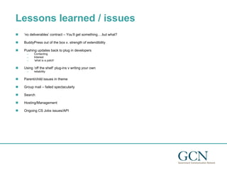 Lessons learned / issues ‘ no deliverables’ contract – You’ll get something….but what? BuddyPress out of the box v. strength of extendibility Pushing updates back to plug in developers Contacting Interest ‘ what is a patch’ Using ‘off the shelf’ plug-ins v writing your own reliability Parent/child issues in theme Group mail – failed spectacularly Search Hosting/Management Ongoing CS Jobs issues/API 