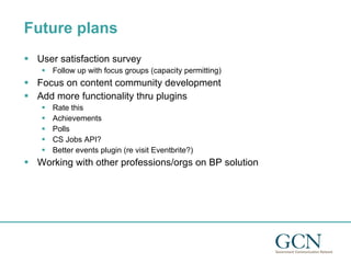 Future plans User satisfaction survey Follow up with focus groups (capacity permitting) Focus on content community development  Add more functionality thru plugins  Rate this Achievements Polls CS Jobs API? Better events plugin (re visit Eventbrite?) Working with other professions/orgs on BP solution 