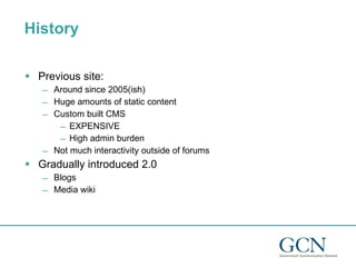 History Previous site: Around since 2005(ish) Huge amounts of static content Custom built CMS EXPENSIVE High admin burden Not much interactivity outside of forums Gradually introduced 2.0  Blogs Media wiki 