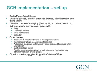 GCN implementation – set up  BuddyPress Social theme Enabled: groups, forums, extended profiles, activity stream and friend linking Disabled: private messaging (FOI, email, proprietary reasons) Extra plugins to provide each group with: Blog Document archive Email notifications Calendar Other tweaks ‘ Premium’ theme (how the site looks/page templates) Members only plugin (people have to register) Auto group join plugin (automatically being assigned to groups when you register Customise login plugin Restrict group creation (plugin or built into some themes) so only administrators can create groups Cloud hosted – piggybacking with Cabinet Office 