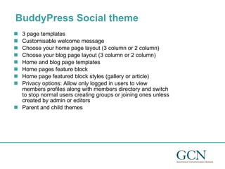 BuddyPress Social theme 3 page templates Customisable welcome message Choose your home page layout (3 column or 2 column) Choose your blog page layout (3 column or 2 column) Home and blog page templates Home pages feature block Home page featured block styles (gallery or article) Privacy options: Allow only logged in users to view members profiles along with members directory and switch to stop normal users creating groups or joining ones unless created by admin or editors Parent and child themes 