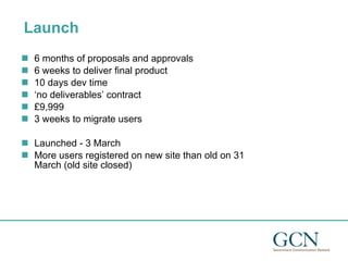 Launch 6 months of proposals and approvals 6 weeks to deliver final product 10 days dev time ‘ no deliverables’ contract  £9,999 3 weeks to migrate users Launched - 3 March More users registered on new site than old on 31 March (old site closed) 