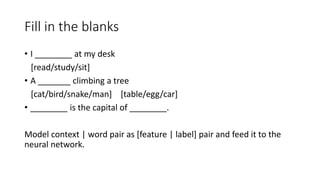 Fill in the blanks
• I ________ at my desk
[read/study/sit]
• A _______ climbing a tree
[cat/bird/snake/man] [table/egg/car]
• ________ is the capital of ________.
Model context | word pair as [feature | label] pair and feed it to the
neural network.
 