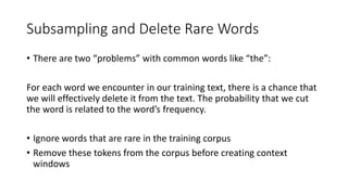 Subsampling and Delete Rare Words
• There are two “problems” with common words like “the”:
For each word we encounter in our training text, there is a chance that
we will effectively delete it from the text. The probability that we cut
the word is related to the word’s frequency.
• Ignore words that are rare in the training corpus
• Remove these tokens from the corpus before creating context
windows
 