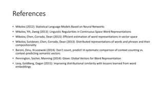 References
• Mikolov (2012): Statistical Language Models Based on Neural Networks
• Mikolov, Yih, Zweig (2013): Linguistic Regularities in Continuous Space Word Representations
• Mikolov, Chen, Corrado, Dean (2013): Efficient estimation of word representations in vector space
• Mikolov, Sutskever, Chen, Corrado, Dean (2013): Distributed representations of words and phrases and their
compositionality
• Baroni, Dinu, Kruszewski (2014): Don't count, predict! A systematic comparison of context-counting vs.
context-predicting semantic vectors
• Pennington, Socher, Manning (2014): Glove: Global Vectors for Word Representation
• Levy, Goldberg, Dagan (2015): Improving distributional similarity with lessons learned from word
embeddings
 