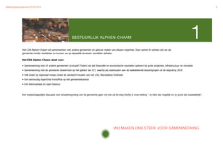 Verkiezingsprogramma 2010-2014"                                                                                                                                                               5




                                                             BESTUURLIJK ALPHEN-CHAAM                                                                                           1
              Het CDA Alphen-Chaam wil samenwerken met andere gemeenten en gebruik maken van elkaars expertise. Door samen te werken zijn we als
              gemeente minder kwetsbaar en kunnen we op bepaalde terreinen voordelen behalen.

              Het CDA Alphen-Chaam staat voor:

              • Samenwerking met 19 andere gemeenten (inclusief Tholen) als dat financiële en economische voordelen oplevert bij grote projecten, infrastructuur en recreatie
              • Samenwerking met de gemeente Oosterhout op het gebied van ICT, waarbij wij vasthouden aan de taakstellende bezuinigingen uit de begroting 2010

              • Het onder op regionaal niveau onder de aandacht houden van het LOG, Recreatieve Driehoek
              • Een eenvoudig ingerichte frontoffice op het gemeentekantoor

              • Een betrouwbaar en open bestuur



              Een maatschappelijke discussie over schaalvergroting van de gemeente gaan wij niet uit de weg hierbij is onze stelling “ zo klein als mogelijk en zo groot als noodzakelijk”.




                                                                                                     WIJ MAKEN ONS STERK VOOR SAMENWERKING
 