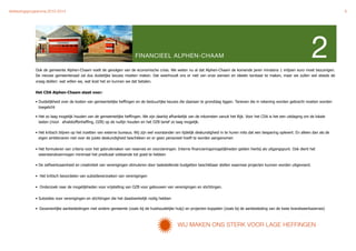Verkiezingsprogramma 2010-2014"                                                                                                                                                                   6




                                                                          FINANCIEEL ALPHEN-CHAAM

              Ook de gemeente Alphen-Chaam voelt de gevolgen van de economische crisis. We weten nu al dat Alphen-Chaam de komende jaren minstens 1 miljoen euro moet bezuinigen.
                                                                                                                                                                                    2
              De nieuwe gemeenteraad zal dus duidelijke keuzes moeten maken. Dat weerhoudt ons er niet van onze wensen en ideeën kenbaar te maken, maar we zullen wel steeds de
              vraag stellen: wat willen we, wat kost het en kunnen we dat betalen.

              Het CDA Alphen-Chaam staat voor:

              • Duidelijkheid over de kosten van gemeentelijke heffingen en de bestuurlijke keuzes die daaraan te grondslag liggen. Tarieven die in rekening worden gebracht moeten worden
                toegelicht

              • Het zo laag mogelijk houden van de gemeentelijke heffingen. We zijn daarbij afhankelijk van de inkomsten vanuit het Rijk. Voor het CDA is het een uitdaging om de lokale
                lasten (riool- afvalstoffenheffing, OZB) op de nullijn houden en het OZB tarief zo laag mogelijk.

              • Het kritisch blijven op het inzetten van externe bureaus. Wij zijn wel voorstander om tijdelijk deskundigheid in te huren mits dat een besparing oplevert. En alleen dan als de
                eigen ambtenaren niet over de juiste deskundigheid beschikken en er geen personeel hoeft te worden aangenomen

              • Het formuleren van criteria voor het gebruikmaken van reserves en voorzieningen. Interne financieringsmogelijkheden gelden hierbij als uitgangspunt. Ook dient het
                weerstandsvermogen minimaal het predicaat voldoende tot goed te hebben

              • De zelfwerkzaamheid en creativiteit van verenigingen stimuleren door taakstellende budgetten beschikbaar stellen waarmee projecten kunnen worden uitgevoerd.

              • Het kritisch beoordelen van subsidieverzoeken van verenigingen

              • Onderzoek naar de mogelijkheden voor vrijstelling van OZB voor gebouwen van verenigingen en stichtingen.


              • Subsidies voor verenigingen en stichtingen die het daadwerkelijk nodig hebben

              • Gezamenlijke aanbestedingen met andere gemeente (zoals bij de huishoudelijke hulp) en projecten koppelen (zoals bij de aanbesteding van de twee brandweerkazernes)



                                                                                                 WWIJ     MAKEN ONS STERK VOOR LAGE HEFFINGEN
 