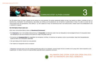 Verkiezingsprogramma 2010-2014"                                                                                                                                                                  7




                                                                               COMMUNICATIEF ALPHEN-CHAAM                                                                3
             Het CDA Alphen-Chaam wil graag in gesprek met de inwoners van onze gemeente. De voorbije raadsperiode hebben we daar al aan gewerkt en hebben u betrokken bij plan- en
             besluitvorming. Voorbeelden: de centrumplannen, Idop Galder, de inrichting van het buitenterrein van de Geerhof en speelterreintje in Chaam. Nu willen we verder met een
             cultuuromslag binnen het gemeentehuis. Onze stelling is “ ja, mits“ inplaats van “tenzij”. De komende tijd moet er een bestuurscultuur ontstaan waarin het vanzelfsprekend is dat
             u meedenkt en meepraat.

             Het CDA Alphen-Chaam staat voor:

             • Een nieuw communicatie beleid op basis van Waarderend Vernieuwen1

             • Een dorpsraad per kern met duidelijke taakomschrijving. De dorpsraden van alle kernen praten mee over belangrijke en kernoverstijgende thema’s. De dorpsraden dienen
               een afspiegeling te zijn van de inwoners van de kernen en mogen niet politiek actief zijn

             • De invoering van dorpsgesprekken bij vraagstukken als woningbouw, inrichting- en onderhoud van openbare ruimte en accommodaties. Naast direct belanghebbenden
               worden de leden van de dorpsraden uitgenodigd

             • Een open dialoog met de inwoners van onze gemeente

             • Een moderne en transparante manier van besturen



             1 Waarderend vernieuwen gaat uit van een positieve grondhouding zaken om te verbeteren. Inwoners krijgen de kans te vertellen wat ze graag willen. Samen bespreken we de
             mogelijkheden. Zo hebben inwoners en de gemeentelijke organisatie baat bij waarderend vernieuwen.



                                                                                                   WIJ MAKEN ONS STERK VOOR EEN OPEN DIALOOG
                                                                                                   MET DE INWONERS VAN ONZE GEMEENTE
 