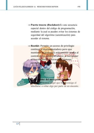LUCÍA VELASCOLEBREDO & MERCURIOVERDE HOPSON 4ºB
17
 Puerta trasera (Backdoor):Es una secuencia
especial dentro del código de programación,
mediante la cual se pueden evitar los sistemas de
seguridad del algoritmo (autenticación) para
acceder al sistema.
 Rootkit: Permite un acceso de privilegio
continuo a una computadora pero que
mantiene su presencia activamente oculta al
control de los administradores al corromper
el funcionamiento normal del sistema
operativo o de otras aplicaciones.
 Secuestrador del navegador (browser
hijacker):Técnica ilegal que lleve consigo el
adueñarse o robar algo por parte de un atacante.
 