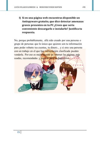 LUCÍA VELASCOLEBREDO & MERCURIOVERDE HOPSON 4ºB
21
l) Si en una página web encuentras disponible un
Antispyware gratuito, que dice detectar amenazas
graves presentes en tu PC ¿Crees que sería
conveniente descargarlo e instalarlo? Justifica tu
respuesta.
No, porque probablemente, allá sido creado por una persona o
grupo de personas que lo único que quieren son tu información
para poder robarte tus cuentas, tu dinero... y si eres una persona
con un trabajo en el que hay información clasificada pueden
venderla. Por eso es mejor buscar en internet las páginas más
usadas, recomendadas y seguras para tu dispositivo.
 