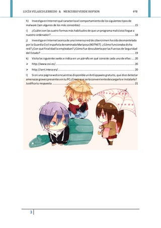 LUCÍA VELASCOLEBREDO & MERCURIOVERDE HOPSON 4ºB
3
h) InvestigaenInternetqué caracterizael comportamientode lossiguientestiposde
malware (son algunos de los más conocidos): ..................................................................15
i) ¿Cuálessonlascuatro formasmás habitualesde que unprogramamaliciosollegue a
nuestro ordenador?........................................................................................................18
j) InvestigaenInternetacercade unainmensaredde cibercrimenhasidodesmantelada
por la GuardiaCivil españoladenominadaMariposa(BOTNET).¿Cómofuncionabadicha
red?¿Con qué finalidadlaempleaban?¿Cómofue descubiertaporlasFuerzasde Seguridad
del Estado?....................................................................................................................19
k) Visitalas siguienteswebs e indica en un párrafo en qué consiste cada una de ellas:....20
 http://www.osi.es/..................................................................................................20
 http://cert.inteco.es/...............................................................................................20
l) Si en una páginawebencuentrasdisponibleunAntispyware gratuito,que dice detectar
amenazasgravespresentesentuPC¿Creesque seríaconvenientedescargarloe instalarlo?
Justifica tu respuesta. .....................................................................................................21
 