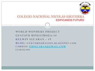 WORLD WONDERS PROJECT
GUSTAVO HINESTROZA-14
KELWIN IGUARAN – 15
BLOG: GYKCORPORATION.BLOGSPOT.COM
CORREO: GHIGUARAN@GMAIL.COM
CURSO:801
COLEGIO NACIONAL NICOLAS ESGUERRA
EDIFICAMOS FUTURO
 