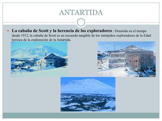 ANTARTIDA
 La cabaña de Scott y la herencia de los exploradores : Detenida en el tiempo
desde 1912, la cabaña de Scott es un recuerdo tangible de los intrépidos exploradores de la Edad
heroica de la exploración de la Antártida.
 