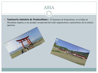 ASIA
 Santuario sintoísta de Itsukushima : El Santuario de Itsukushima, en la bahía de
Hiroshima (Japón), es un ejemplo excepcional del estilo arquitectónico característico de la estética
japonesa.
 