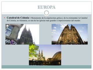EUROPA
 Catedral de Colonia : Monumento de la arquitectura gótica y de la cristiandad, la Catedral
de Colonia, en Alemania, es una de las iglesias más grandes e impresionantes del mundo.
 