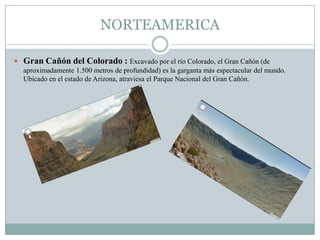 NORTEAMERICA
 Gran Cañón del Colorado : Excavado por el río Colorado, el Gran Cañón (de
aproximadamente 1.500 metros de profundidad) es la garganta más espectacular del mundo.
Ubicado en el estado de Arizona, atraviesa el Parque Nacional del Gran Cañón.
 