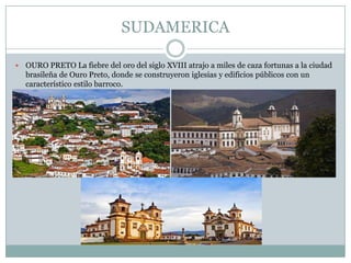 SUDAMERICA
 OURO PRETO La fiebre del oro del siglo XVIII atrajo a miles de caza fortunas a la ciudad
brasileña de Ouro Preto, donde se construyeron iglesias y edificios públicos con un
característico estilo barroco.
 