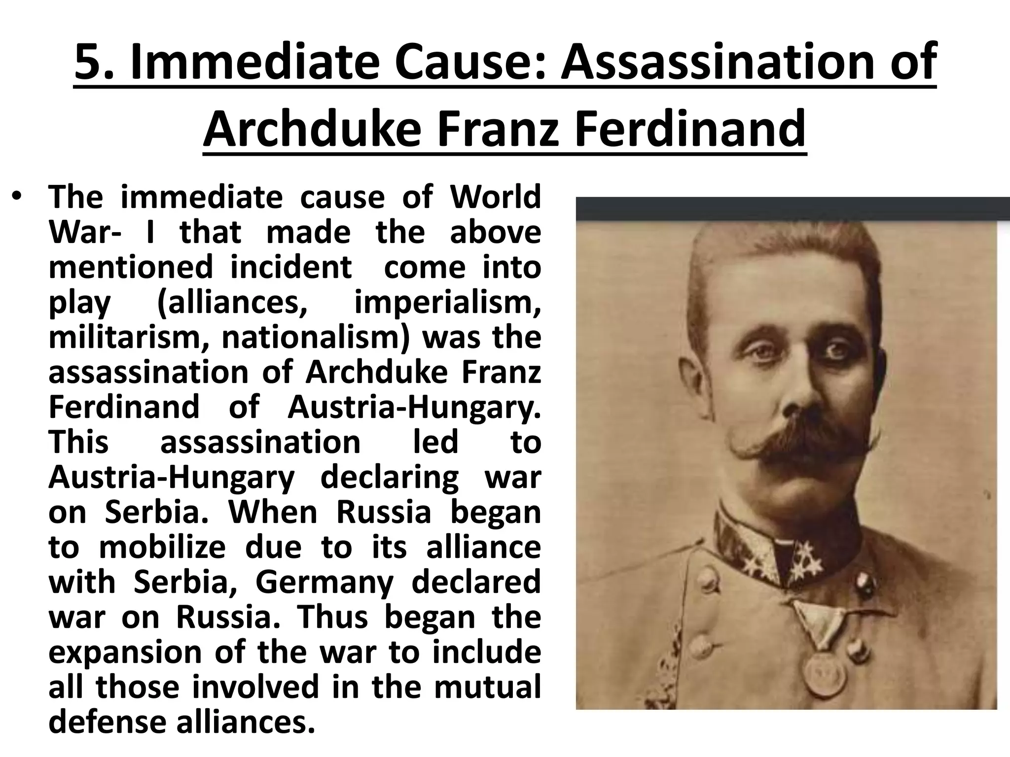 5. Immediate Cause: Assassination of
Archduke Franz Ferdinand
• The immediate cause of World
War- I that made the above
mentioned incident come into
play (alliances, imperialism,
militarism, nationalism) was the
assassination of Archduke Franz
Ferdinand of Austria-Hungary.
This assassination led to
Austria-Hungary declaring war
on Serbia. When Russia began
to mobilize due to its alliance
with Serbia, Germany declared
war on Russia. Thus began the
expansion of the war to include
all those involved in the mutual
defense alliances.
 