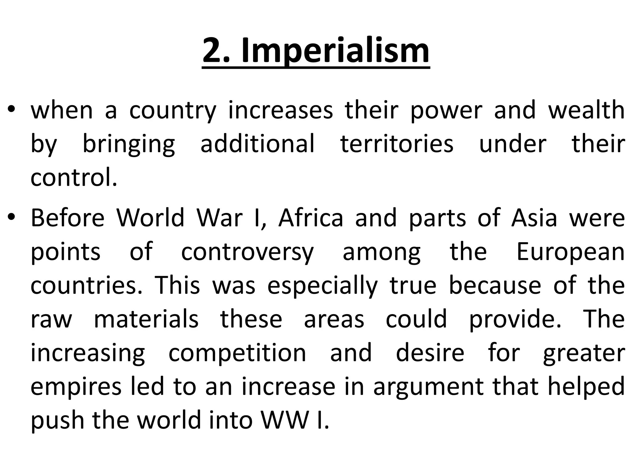 2. Imperialism
• when a country increases their power and wealth
by bringing additional territories under their
control.
• Before World War I, Africa and parts of Asia were
points of controversy among the European
countries. This was especially true because of the
raw materials these areas could provide. The
increasing competition and desire for greater
empires led to an increase in argument that helped
push the world into WW I.
 