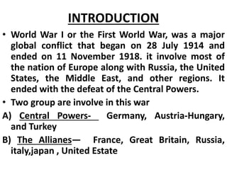 INTRODUCTION
• World War I or the First World War, was a major
global conflict that began on 28 July 1914 and
ended on 11 November 1918. it involve most of
the nation of Europe along with Russia, the United
States, the Middle East, and other regions. It
ended with the defeat of the Central Powers.
• Two group are involve in this war
A) Central Powers- Germany, Austria-Hungary,
and Turkey
B) The Allianes— France, Great Britain, Russia,
italy,japan , United Estate
 