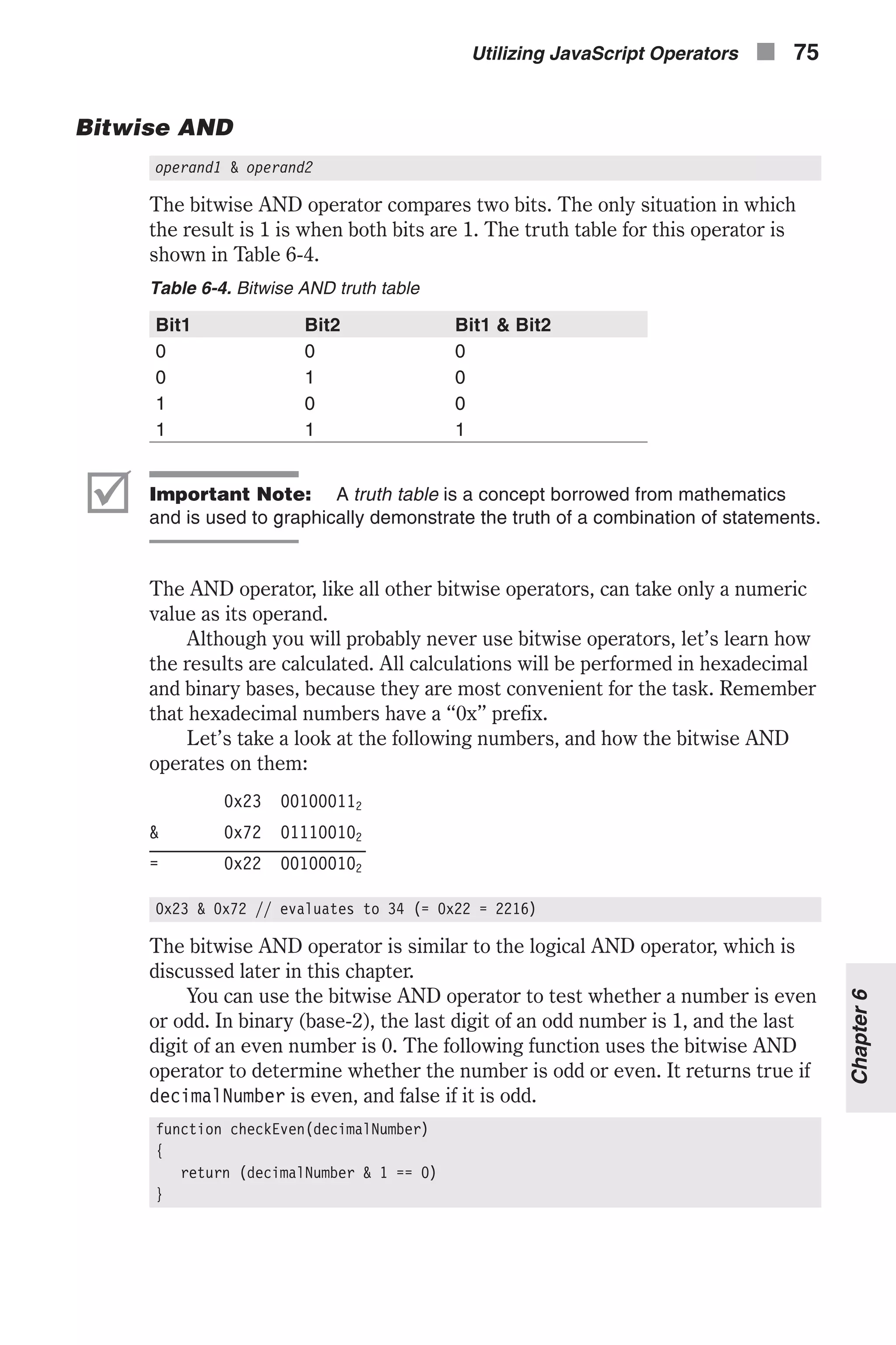 Bitwise AND operand1 & operand2 The bitwise AND operator compares two bits. The only situation in which the result is 1 is when both bits are 1. The truth table for this operator is shown in Table 6-4. Table 6-4. Bitwise AND truth table Bit1 Bit2 Bit1 & Bit2 0 0 0 0 1 0 1 0 0 1 1 1 þ Important Note: A truth table is a concept borrowed from mathematics and is used to graphically demonstrate the truth of a combination of statements. The AND operator, like all other bitwise operators, can take only a numeric value as its operand. Although you will probably never use bitwise operators, let’s learn how the results are calculated. All calculations will be performed in hexadecimal and binary bases, because they are most convenient for the task. Remember that hexadecimal numbers have a “0x” prefix. Let’s take a look at the following numbers, and how the bitwise AND operates on them: 0x23 001000112 & 0x72 011100102 = 0x22 001000102 0x23 & 0x72 // evaluates to 34 (= 0x22 = 2216) The bitwise AND operator is similar to the logical AND operator, which is discussed later in this chapter. You can use the bitwise AND operator to test whether a number is even or odd. In binary (base-2), the last digit of an odd number is 1, and the last digit of an even number is 0. The following function uses the bitwise AND operator to determine whether the number is odd or even. It returns true if decimalNumber is even, and false if it is odd. function checkEven(decimalNumber) { return (decimalNumber & 1 == 0) } Utilizing JavaScript Operators n 75 Chapter6 