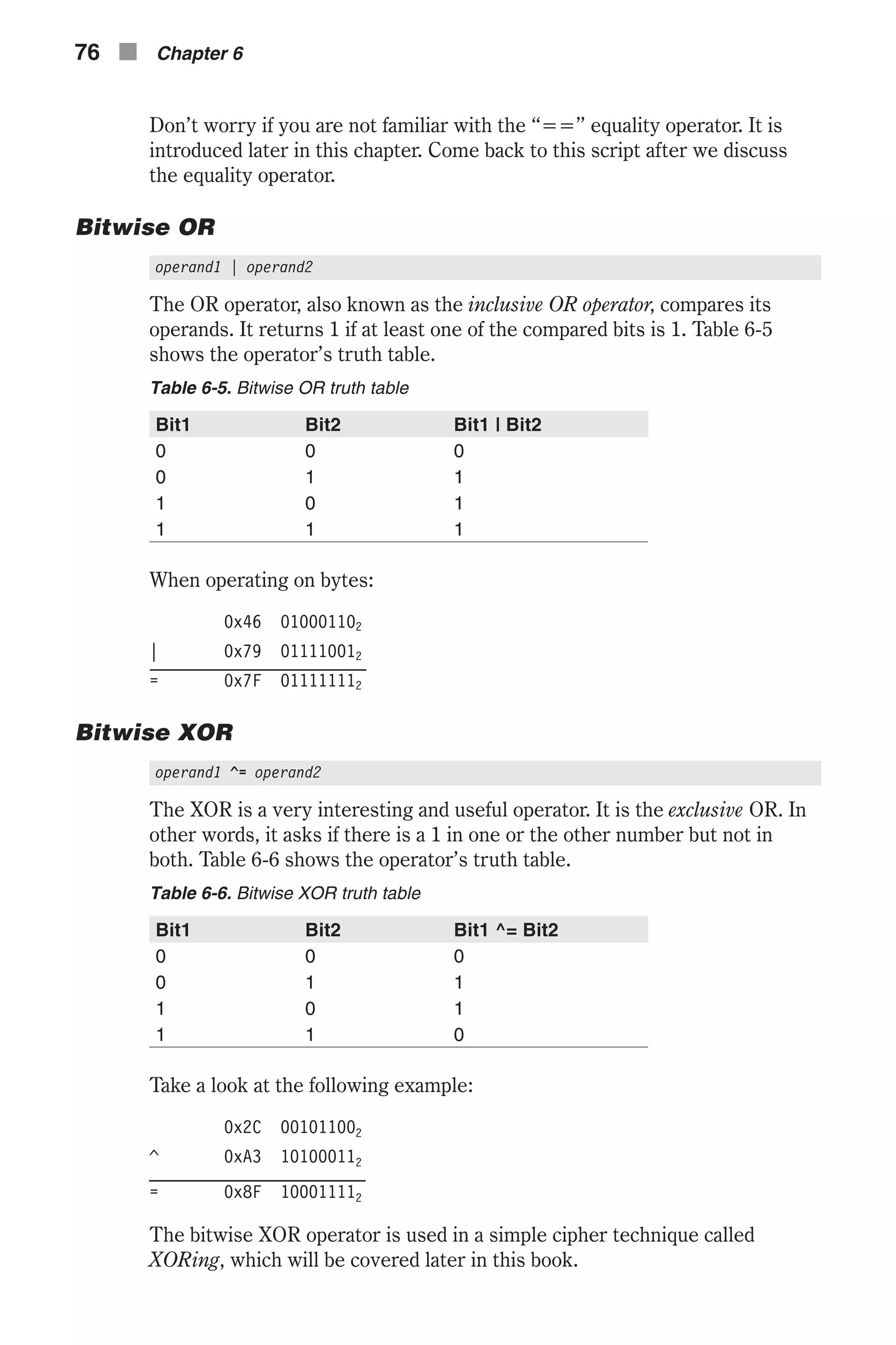 Don’t worry if you are not familiar with the “==” equality operator. It is introduced later in this chapter. Come back to this script after we discuss the equality operator. Bitwise OR operand1 | operand2 The OR operator, also known as the inclusive OR operator, compares its operands. It returns 1 if at least one of the compared bits is 1. Table 6-5 shows the operator’s truth table. Table 6-5. Bitwise OR truth table Bit1 Bit2 Bit1 | Bit2 0 0 0 0 1 1 1 0 1 1 1 1 When operating on bytes: 0x46 010001102 | 0x79 011110012 = 0x7F 011111112 Bitwise XOR operand1 ^= operand2 The XOR is a very interesting and useful operator. It is the exclusive OR. In other words, it asks if there is a 1 in one or the other number but not in both. Table 6-6 shows the operator’s truth table. Table 6-6. Bitwise XOR truth table Bit1 Bit2 Bit1 ^= Bit2 0 0 0 0 1 1 1 0 1 1 1 0 Take a look at the following example: 0x2C 001011002 ^ 0xA3 101000112 = 0x8F 100011112 The bitwise XOR operator is used in a simple cipher technique called XORing, which will be covered later in this book. 76 n Chapter 6 