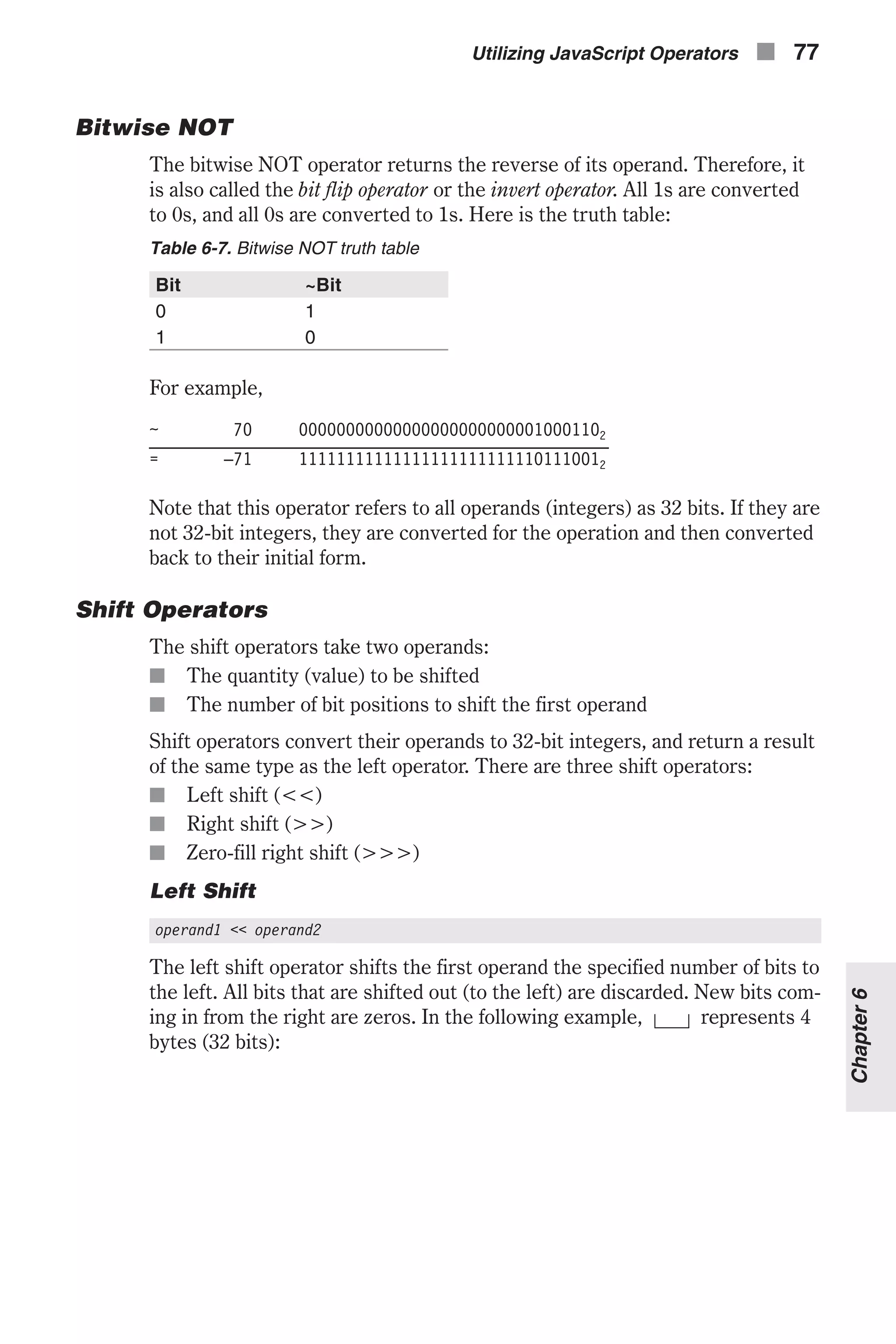 Bitwise NOT The bitwise NOT operator returns the reverse of its operand. Therefore, it is also called the bit flip operator or the invert operator. All 1s are converted to 0s, and all 0s are converted to 1s. Here is the truth table: Table 6-7. Bitwise NOT truth table Bit ~Bit 0 1 1 0 For example, ~ 70 000000000000000000000000010001102 = –71 111111111111111111111111101110012 Note that this operator refers to all operands (integers) as 32 bits. If they are not 32-bit integers, they are converted for the operation and then converted back to their initial form. Shift Operators The shift operators take two operands: n The quantity (value) to be shifted n The number of bit positions to shift the first operand Shift operators convert their operands to 32-bit integers, and return a result of the same type as the left operator. There are three shift operators: n Left shift (<<) n Right shift (>>) n Zero-fill right shift (>>>) Left Shift operand1 << operand2 The left shift operator shifts the first operand the specified number of bits to the left. All bits that are shifted out (to the left) are discarded. New bits com- ing in from the right are zeros. In the following example, represents 4 bytes (32 bits): Utilizing JavaScript Operators n 77 Chapter6 