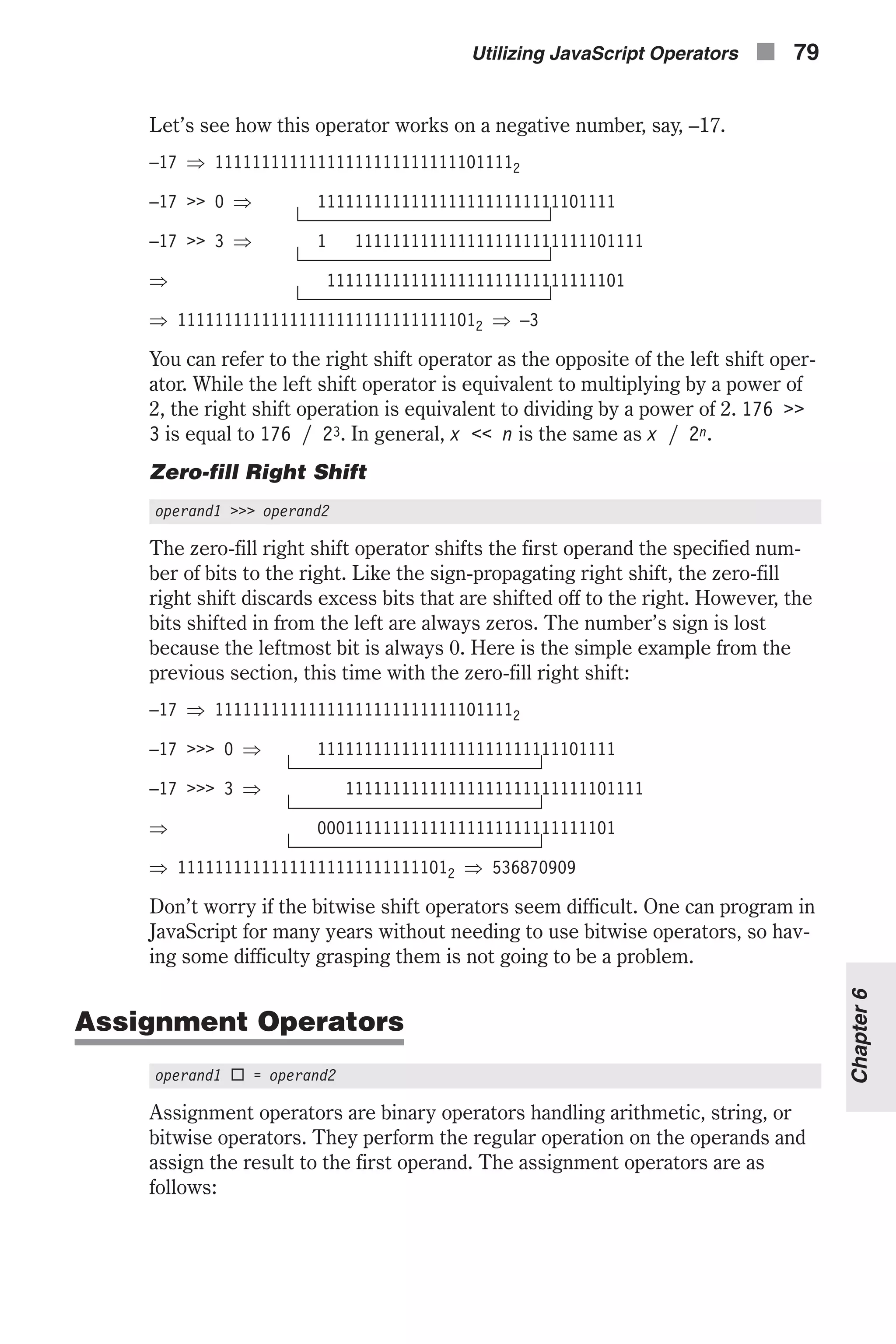 Let’s see how this operator works on a negative number, say, –17. –17 Þ 111111111111111111111111111011112 –17 >> 0 Þ 11111111111111111111111111101111 –17 >> 3 Þ 1 1111111111111111111111111101111 Þ 11111111111111111111111111111101 Þ 111111111111111111111111111111012 Þ –3 You can refer to the right shift operator as the opposite of the left shift oper- ator. While the left shift operator is equivalent to multiplying by a power of 2, the right shift operation is equivalent to dividing by a power of 2. 176 >> 3 is equal to 176 / 23. In general, x << n is the same as x / 2n. Zero-fill Right Shift operand1 >>> operand2 The zero-fill right shift operator shifts the first operand the specified num- ber of bits to the right. Like the sign-propagating right shift, the zero-fill right shift discards excess bits that are shifted off to the right. However, the bits shifted in from the left are always zeros. The number’s sign is lost because the leftmost bit is always 0. Here is the simple example from the previous section, this time with the zero-fill right shift: –17 Þ 111111111111111111111111111011112 –17 >>> 0 Þ 11111111111111111111111111101111 –17 >>> 3 Þ 11111111111111111111111111101111 Þ 00011111111111111111111111111101 Þ 111111111111111111111111111012 Þ 536870909 Don’t worry if the bitwise shift operators seem difficult. One can program in JavaScript for many years without needing to use bitwise operators, so hav- ing some difficulty grasping them is not going to be a problem. Assignment Operators operand1 ¨ = operand2 Assignment operators are binary operators handling arithmetic, string, or bitwise operators. They perform the regular operation on the operands and assign the result to the first operand. The assignment operators are as follows: Utilizing JavaScript Operators n 79 Chapter6 