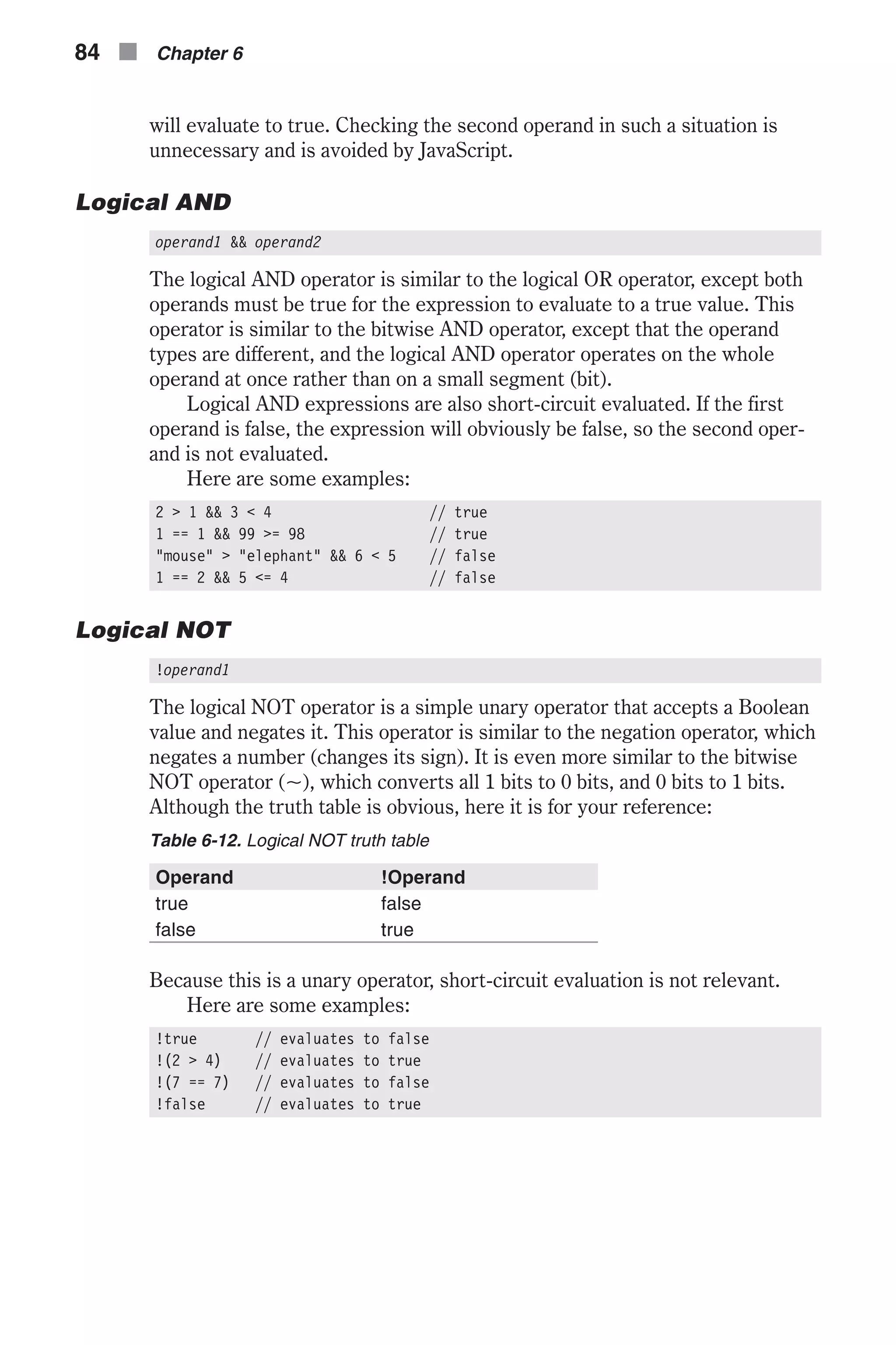 will evaluate to true. Checking the second operand in such a situation is unnecessary and is avoided by JavaScript. Logical AND operand1 && operand2 The logical AND operator is similar to the logical OR operator, except both operands must be true for the expression to evaluate to a true value. This operator is similar to the bitwise AND operator, except that the operand types are different, and the logical AND operator operates on the whole operand at once rather than on a small segment (bit). Logical AND expressions are also short-circuit evaluated. If the first operand is false, the expression will obviously be false, so the second oper- and is not evaluated. Here are some examples: 2 > 1 && 3 < 4 // true 1 == 1 && 99 >= 98 // true "mouse" > "elephant" && 6 < 5 // false 1 == 2 && 5 <= 4 // false Logical NOT !operand1 The logical NOT operator is a simple unary operator that accepts a Boolean value and negates it. This operator is similar to the negation operator, which negates a number (changes its sign). It is even more similar to the bitwise NOT operator (~), which converts all 1 bits to 0 bits, and 0 bits to 1 bits. Although the truth table is obvious, here it is for your reference: Table 6-12. Logical NOT truth table Operand !Operand true false false true Because this is a unary operator, short-circuit evaluation is not relevant. Here are some examples: !true // evaluates to false !(2 > 4) // evaluates to true !(7 == 7) // evaluates to false !false // evaluates to true 84 n Chapter 6 
