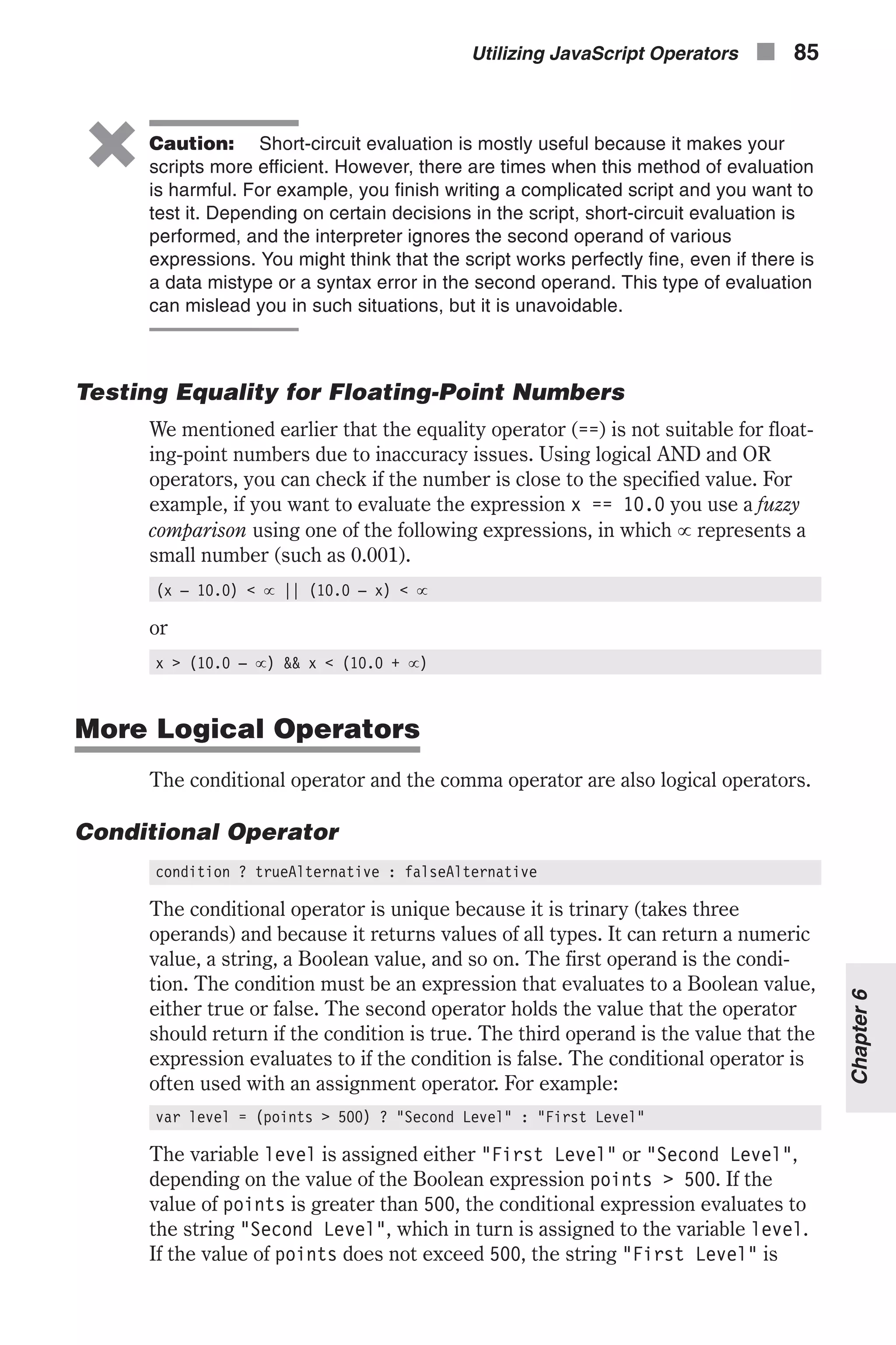 6 Caution: Short-circuit evaluation is mostly useful because it makes your scripts more efficient. However, there are times when this method of evaluation is harmful. For example, you finish writing a complicated script and you want to test it. Depending on certain decisions in the script, short-circuit evaluation is performed, and the interpreter ignores the second operand of various expressions. You might think that the script works perfectly fine, even if there is a data mistype or a syntax error in the second operand. This type of evaluation can mislead you in such situations, but it is unavoidable. Testing Equality for Floating-Point Numbers We mentioned earlier that the equality operator (==) is not suitable for float- ing-point numbers due to inaccuracy issues. Using logical AND and OR operators, you can check if the number is close to the specified value. For example, if you want to evaluate the expression x == 10.0 you use a fuzzy comparison using one of the following expressions, in which µ represents a small number (such as 0.001). (x – 10.0) < µ || (10.0 – x) < µ or x > (10.0 – µ) && x < (10.0 + µ) More Logical Operators The conditional operator and the comma operator are also logical operators. Conditional Operator condition ? trueAlternative : falseAlternative The conditional operator is unique because it is trinary (takes three operands) and because it returns values of all types. It can return a numeric value, a string, a Boolean value, and so on. The first operand is the condi- tion. The condition must be an expression that evaluates to a Boolean value, either true or false. The second operator holds the value that the operator should return if the condition is true. The third operand is the value that the expression evaluates to if the condition is false. The conditional operator is often used with an assignment operator. For example: var level = (points > 500) ? "Second Level" : "First Level" The variable level is assigned either "First Level" or "Second Level", depending on the value of the Boolean expression points > 500. If the value of points is greater than 500, the conditional expression evaluates to the string "Second Level", which in turn is assigned to the variable level. If the value of points does not exceed 500, the string "First Level" is Utilizing JavaScript Operators n 85 Chapter6 