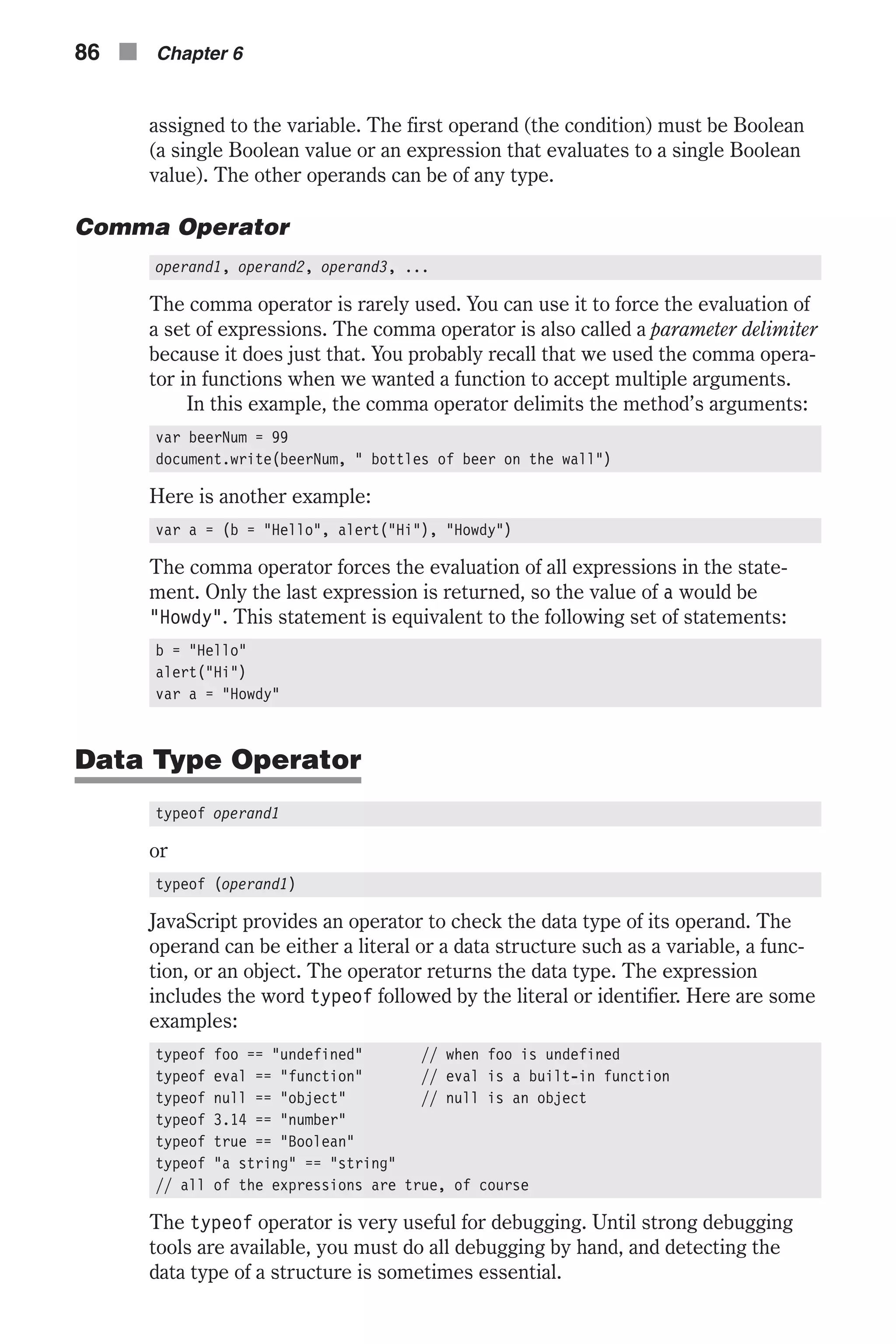 assigned to the variable. The first operand (the condition) must be Boolean (a single Boolean value or an expression that evaluates to a single Boolean value). The other operands can be of any type. Comma Operator operand1, operand2, operand3, ... The comma operator is rarely used. You can use it to force the evaluation of a set of expressions. The comma operator is also called a parameter delimiter because it does just that. You probably recall that we used the comma opera- tor in functions when we wanted a function to accept multiple arguments. In this example, the comma operator delimits the method’s arguments: var beerNum = 99 document.write(beerNum, " bottles of beer on the wall") Here is another example: var a = (b = "Hello", alert("Hi"), "Howdy") The comma operator forces the evaluation of all expressions in the state- ment. Only the last expression is returned, so the value of a would be "Howdy". This statement is equivalent to the following set of statements: b = "Hello" alert("Hi") var a = "Howdy" Data Type Operator typeof operand1 or typeof (operand1) JavaScript provides an operator to check the data type of its operand. The operand can be either a literal or a data structure such as a variable, a func- tion, or an object. The operator returns the data type. The expression includes the word typeof followed by the literal or identifier. Here are some examples: typeof foo == "undefined" // when foo is undefined typeof eval == "function" // eval is a built-in function typeof null == "object" // null is an object typeof 3.14 == "number" typeof true == "Boolean" typeof "a string" == "string" // all of the expressions are true, of course The typeof operator is very useful for debugging. Until strong debugging tools are available, you must do all debugging by hand, and detecting the data type of a structure is sometimes essential. 86 n Chapter 6 