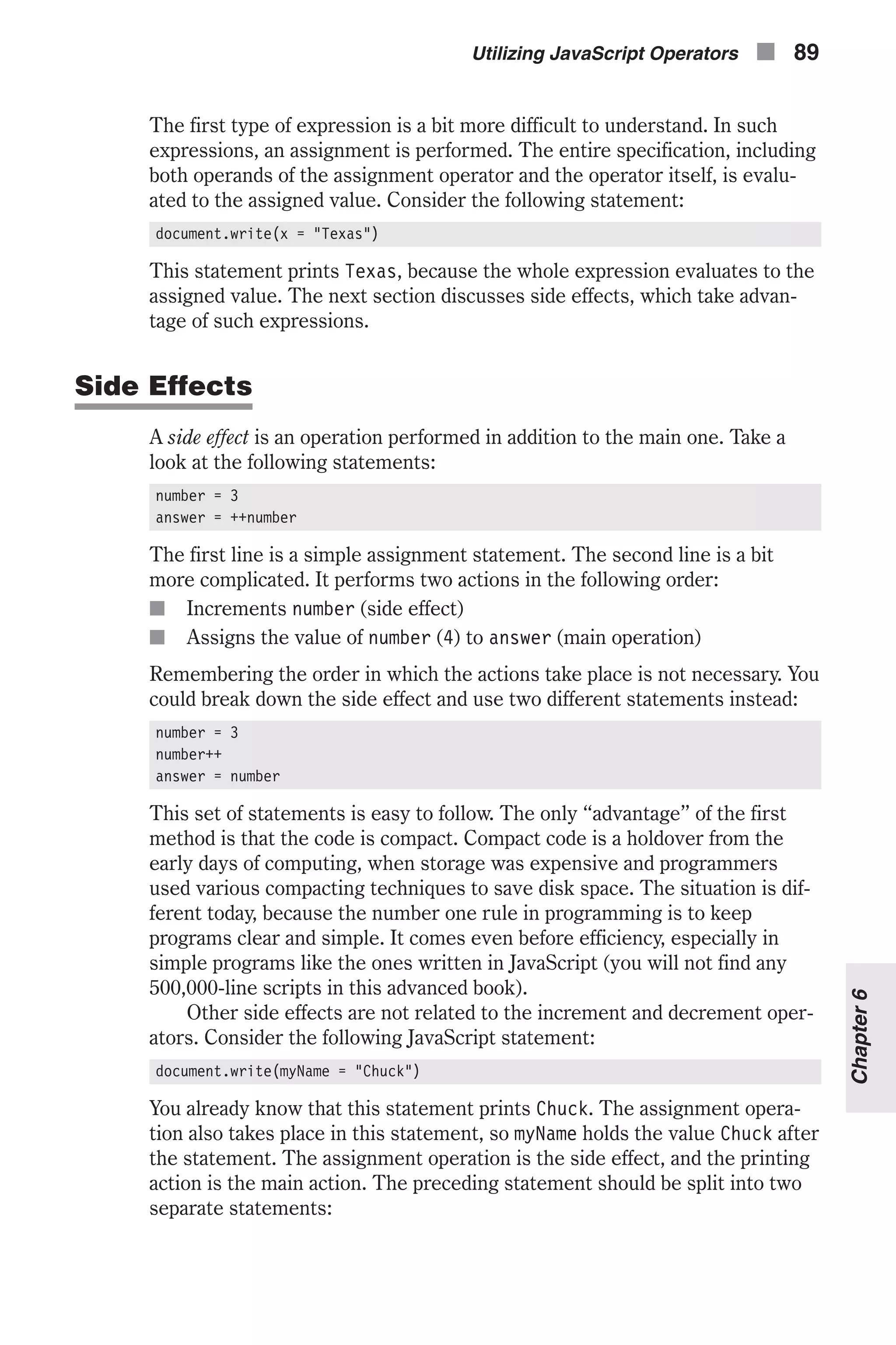 The first type of expression is a bit more difficult to understand. In such expressions, an assignment is performed. The entire specification, including both operands of the assignment operator and the operator itself, is evalu- ated to the assigned value. Consider the following statement: document.write(x = "Texas") This statement prints Texas, because the whole expression evaluates to the assigned value. The next section discusses side effects, which take advan- tage of such expressions. Side Effects A side effect is an operation performed in addition to the main one. Take a look at the following statements: number = 3 answer = ++number The first line is a simple assignment statement. The second line is a bit more complicated. It performs two actions in the following order: n Increments number (side effect) n Assigns the value of number (4) to answer (main operation) Remembering the order in which the actions take place is not necessary. You could break down the side effect and use two different statements instead: number = 3 number++ answer = number This set of statements is easy to follow. The only “advantage” of the first method is that the code is compact. Compact code is a holdover from the early days of computing, when storage was expensive and programmers used various compacting techniques to save disk space. The situation is dif- ferent today, because the number one rule in programming is to keep programs clear and simple. It comes even before efficiency, especially in simple programs like the ones written in JavaScript (you will not find any 500,000-line scripts in this advanced book). Other side effects are not related to the increment and decrement oper- ators. Consider the following JavaScript statement: document.write(myName = "Chuck") You already know that this statement prints Chuck. The assignment opera- tion also takes place in this statement, so myName holds the value Chuck after the statement. The assignment operation is the side effect, and the printing action is the main action. The preceding statement should be split into two separate statements: Utilizing JavaScript Operators n 89 Chapter6 